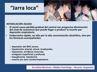 “Jarra loca”
INTOXICACIÓN AGUDA
• El cóctel causa pérdida gradual del control con progresiva disminución
del nivel de conciencia que puede llegar a producir la muerte por
depresión respiratoria.
• Emborracha rápido, no sólo por la alta concentración alcohólica, sino por
los fármacos acompañantes.
– depresión del SNC severa
– hipotensión arterial, shock, bradicardia,
– hipoxemia, arreflexia muscular,
– analgesia superficial y profunda
– hipoglicemia, hipotermia
– muerte por paro cardiorrespiratorio
 