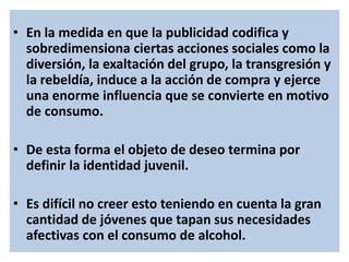 • En la medida en que la publicidad codifica y
sobredimensiona ciertas acciones sociales como la
diversión, la exaltación del grupo, la transgresión y
la rebeldía, induce a la acción de compra y ejerce
una enorme influencia que se convierte en motivo
de consumo.
• De esta forma el objeto de deseo termina por
definir la identidad juvenil.
• Es difícil no creer esto teniendo en cuenta la gran
cantidad de jóvenes que tapan sus necesidades
afectivas con el consumo de alcohol.
 