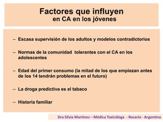 Factores que influyen
en CA en los jóvenes
– Escasa supervisión de los adultos y modelos contradictorios
– Normas de la comunidad tolerantes con el CA en los
adolescentes
– Edad del primer consumo (la mitad de los que empiezan antes
de los 14 tendrán problemas en el futuro)
– La droga predictiva es el tabaco
– Historia familiar
 