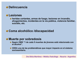 Delincuencia
Lesiones
heridas cortantes, armas de fuego, lesiones en incendio,
ahogamientos, incidentes en la vía pública, violencia familiar,
suicidio, etc.
Coma alcohólico /discapacidad
Muerte por sobredosis
Según OMS “1 de cada 5 muertes de jóvenes está relacionada con
el alcohol”,
CEEA una de las problemáticas que mayor impacto en el sistema
sociosanitario.
 