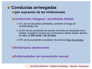 Conductas arriesgadas
(por supresión de las inhibiciones)
conducción riesgosa / accidentes fatales
CA, aún en pequeñas cantidades, aumenta el riesgo de
accidentología vial.
23,8% de los accidentes de tránsito ocurridos en autopistas de la
Capital, sucedieron porque sus conductores habían bebido alcohol.
De ellos, el 50% tenía < de 25 años.
87% de los accidentes sucedieron durante los fines de semana.
Embarazos adolescente
Enfermedades de transmisión sexual
 