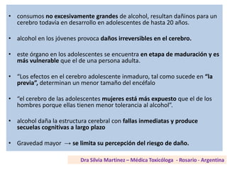• consumos no excesivamente grandes de alcohol, resultan dañinos para un
cerebro todavía en desarrollo en adolescentes de hasta 20 años.
• alcohol en los jóvenes provoca daños irreversibles en el cerebro.
• este órgano en los adolescentes se encuentra en etapa de maduración y es
más vulnerable que el de una persona adulta.
• “Los efectos en el cerebro adolescente inmaduro, tal como sucede en “la
previa”, determinan un menor tamaño del encéfalo
• “el cerebro de las adolescentes mujeres está más expuesto que el de los
hombres porque ellas tienen menor tolerancia al alcohol”.
• alcohol daña la estructura cerebral con fallas inmediatas y produce
secuelas cognitivas a largo plazo
• Gravedad mayor → se limita su percepción del riesgo de daño.
 