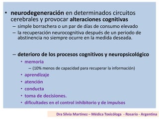 • neurodegeneración en determinados circuitos
cerebrales y provocar alteraciones cognitivas
– simple borrachera o un par de días de consumo elevado
– la recuperación neurocognitiva después de un periodo de
abstinencia no siempre ocurre en la medida deseada.
– deterioro de los procesos cognitivos y neuropsicológico
• memoria
– (10% menos de capacidad para recuperar la información)
• aprendizaje
• atención
• conducta
• toma de decisiones.
• dificultades en el control inhibitorio y de impulsos
 