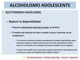 ALCOHOLISMO ADOLESCENTE
• QUÉ PODEMOS HACER (OMS)
– Reducir la disponibilidad
• Mayores restricciones tanto de la venta de alcohol.
• El medio más efectivo de hacer cumplir la ley es centrarse en los
vendedores”.
– “Un volumen creciente de pruebas procedentes de estudios longitudinales sobre
los jóvenes señalan el impacto que diversas formas de marketing del alcohol
tienen en la iniciación y en la adopción de pautas de bebida más arriesgadas”.
– “Cuanto más accesible (por precio bajo o porque la gente tiene más ingresos) más
se consume y mayor es la magnitud de los daños conexos”.
 