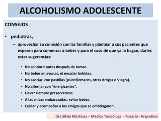 ALCOHOLISMO ADOLESCENTE
CONSEJOS
• pediatras,
– aprovechar su conexión con las familias y plantear a sus pacientes que
esperen para comenzar a beber y para el caso de que ya lo hagan, darles
estas sugerencias:
• No conducir autos después de tomar.
• No beber en ayunas, ni mezclar bebidas.
• No asociar con pastillas (psicofármacos, otras drogas o Viagra).
• No alternar con “energizantes”.
• Llevar siempre preservativos.
• A las chicas embarazadas, evitar beber.
• Cuidar y acompañar a los amigos que se embriagaron.
 