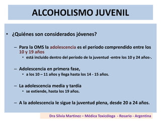 ALCOHOLISMO JUVENIL
• ¿Quiénes son considerados jóvenes?
– Para la OMS la adolescencia es el período comprendido entre los
10 y 19 años
• está incluido dentro del período de la juventud -entre los 10 y 24 años-.
– Adolescencia en primera fase,
• a los 10 – 11 años y llega hasta los 14 - 15 años.
– La adolescencia media y tardía
• se extiende, hasta los 19 años.
– A la adolescencia le sigue la juventud plena, desde 20 a 24 años.
Dra Silvia Martinez – Médica Toxicóloga - Rosario - Argentina
 