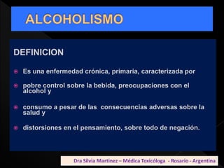 DEFINICION
 Es una enfermedad crónica, primaria, caracterizada por
 pobre control sobre la bebida, preocupaciones con el
alcohol y
 consumo a pesar de las consecuencias adversas sobre la
salud y
 distorsiones en el pensamiento, sobre todo de negación.
 