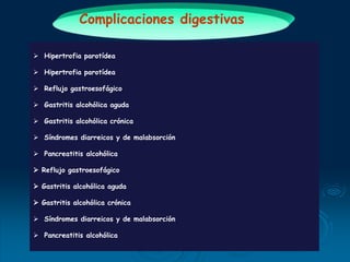 Complicaciones digestivas
 Hipertrofia parotídea
 Hipertrofia parotídea
 Reflujo gastroesofágico
 Gastritis alcohólica aguda
 Gastritis alcohólica crónica
 Síndromes diarreicos y de malabsorción
 Pancreatitis alcohólica
 Reflujo gastroesofágico
 Gastritis alcohólica aguda
 Gastritis alcohólica crónica
 Síndromes diarreicos y de malabsorción
 Pancreatitis alcohólica
 