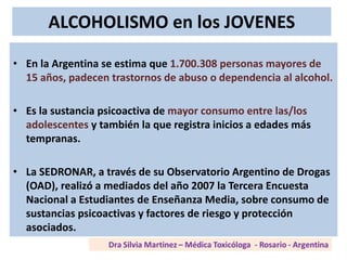 ALCOHOLISMO en los JOVENES
• En la Argentina se estima que 1.700.308 personas mayores de
15 años, padecen trastornos de abuso o dependencia al alcohol.
• Es la sustancia psicoactiva de mayor consumo entre las/los
adolescentes y también la que registra inicios a edades más
tempranas.
• La SEDRONAR, a través de su Observatorio Argentino de Drogas
(OAD), realizó a mediados del año 2007 la Tercera Encuesta
Nacional a Estudiantes de Enseñanza Media, sobre consumo de
sustancias psicoactivas y factores de riesgo y protección
asociados.
 