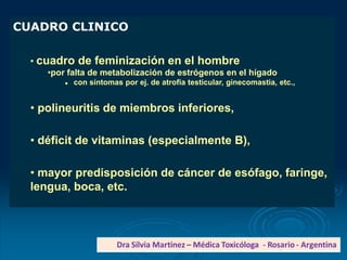 CUADRO CLINICO
• cuadro de feminización en el hombre
•por falta de metabolización de estrógenos en el hígado
 con síntomas por ej. de atrofia testicular, ginecomastia, etc.,
• polineuritis de miembros inferiores,
• déficit de vitaminas (especialmente B),
• mayor predisposición de cáncer de esófago, faringe,
lengua, boca, etc.
 