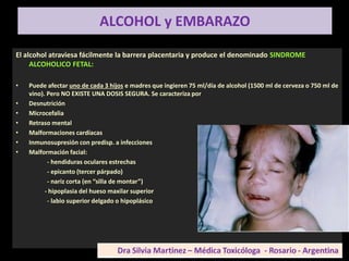 ALCOHOL y EMBARAZO
El alcohol atraviesa fácilmente la barrera placentaria y produce el denominado SINDROME
ALCOHOLICO FETAL:
• Puede afectar uno de cada 3 hijos e madres que ingieren 75 ml/día de alcohol (1500 ml de cerveza o 750 ml de
vino). Pero NO EXISTE UNA DOSIS SEGURA. Se caracteriza por
• Desnutrición
• Microcefalia
• Retraso mental
• Malformaciones cardíacas
• Inmunosupresión con predisp. a infecciones
• Malformación facial:
- hendiduras oculares estrechas
- epicanto (tercer párpado)
- nariz corta (en “silla de montar”)
- hipoplasia del hueso maxilar superior
- labio superior delgado o hipoplásico
 