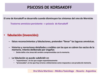 PSICOSIS DE KORSAKOFF
El sme de Korsakoff se desarrolla cuando disminuyen los síntomas del sme de Wernicke
Trastorno amnésico persistente  psicosis de Korsakoff
• fabulación (invención):
– falsos reconocimientos y fabulaciones, pretenden “llenar” las lagunas amnésicas.
– historias y narraciones detalladas y creíbles con las que se cubren los vacíos de la
memoria. Intento deliberado por engañar.
• Existe daño a las áreas del cerebro comprometidas con la memoria.
– La fabulación se puede subdividir en
• “espontáneas”, en las que surgen espontáneamente
• “provocadas”, en las que hay errores o distorsiones como respuesta a una prueba de memoria.
 