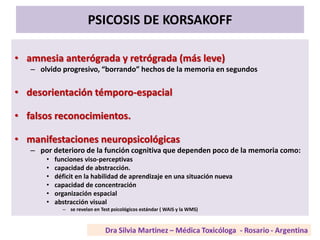 PSICOSIS DE KORSAKOFF
• amnesia anterógrada y retrógrada (más leve)
– olvido progresivo, “borrando” hechos de la memoria en segundos
• desorientación témporo-espacial
• falsos reconocimientos.
• manifestaciones neuropsicológicas
– por deterioro de la función cognitiva que dependen poco de la memoria como:
• funciones viso-perceptivas
• capacidad de abstracción.
• déficit en la habilidad de aprendizaje en una situación nueva
• capacidad de concentración
• organización espacial
• abstracción visual
– se revelan en Test psicológicos estándar ( WAIS y la WMS)
 