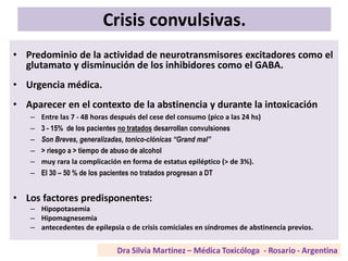 Crisis convulsivas.
• Predominio de la actividad de neurotransmisores excitadores como el
glutamato y disminución de los inhibidores como el GABA.
• Urgencia médica.
• Aparecer en el contexto de la abstinencia y durante la intoxicación
– Entre las 7 - 48 horas después del cese del consumo (pico a las 24 hs)
– 3 - 15% de los pacientes no tratados desarrollan convulsiones
– Son Breves, generalizadas, tonico-clónicas “Grand mal”
– > riesgo a > tiempo de abuso de alcohol
– muy rara la complicación en forma de estatus epiléptico (> de 3%).
– El 30 – 50 % de los pacientes no tratados progresan a DT
• Los factores predisponentes:
– Hipopotasemia
– Hipomagnesemia
– antecedentes de epilepsia o de crisis comiciales en síndromes de abstinencia previos.
 