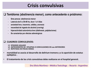 Crisis convulsivas
 Temblores (abstinencia menor), como antecedente o pródromo:
- Sme precoz: abstinencia menor
- Latencia de 6 a 36-48 hs, dura 1 a 4 días
- ansiedad leve, insomnio, cefalea, anorexia
- necesidad de ingesta de alcohol (craving)
- hiperactividad autonómica leve (diaforesis, palpitaciones)
- Se caracteriza por efectos adrenérgicos
 CUADROS CONVULSIVOS:
 EPISODIO AISLADO
 ANTECEDENTES DE EPILEPSIA O CONVULSIONES EN saa ANTERIORES
 REPETIDAS EN POCAS HORAS
• mortalidad se asocia al desarrollo de delirium tremens y a la aparición de estatus
epiléptico .
• El tratamiento de las crisis convulsivas debe realizarse en el hospital general.
 
