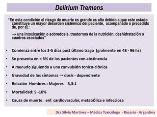 Delirium Tremens
“En esta condición el riesgo de muerte es grande es alta debido a que este estado
constituye un mayor desorden sistémico del paciente, acompañado o precedido
de, por ej.:
 una intoxicación o sobredosis, trastornos de la nutrición, deshidratación o
cuadros asociados”
• Comienza entre los 3-5 días post último trago (gralmente en 48 - 96 hs)
• Se presenta en < 5% de los pacientes con abstinencia
• A menudo siguiendo a una convulsión tonico-clónica
• Gravedad de los síntomas  dosis - dependiente
• Relación Hombres : Mujeres 5,3:1
• Mortalidad: 5 -10%
• Causa de muerte: enf. cardiovascular, metabólica e infecciosa
 