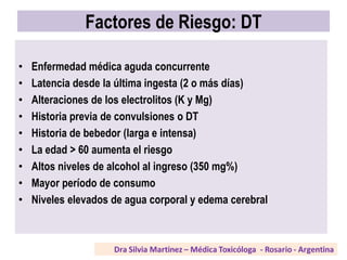 Factores de Riesgo: DT
• Enfermedad médica aguda concurrente
• Latencia desde la última ingesta (2 o más días)
• Alteraciones de los electrolitos (K y Mg)
• Historia previa de convulsiones o DT
• Historia de bebedor (larga e intensa)
• La edad > 60 aumenta el riesgo
• Altos niveles de alcohol al ingreso (350 mg%)
• Mayor período de consumo
• Niveles elevados de agua corporal y edema cerebral
 