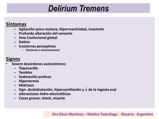 Delirium Tremens
Síntomas
– Agitación psico-motora, Hiperreactividad, insomnio
– Profunda alteración del sensorio
– Sme Confusional global
– Delirio
– trastornos perceptivos
• (ilusiones o alucinaciones)
Signos
• Severe desórdenes autonómicos:
– Taquicardia
– Temblor
– Sudoración profusa
– Hipertermia
– Midriasis
– Sign. deshidratación, hiperventilación y  de la ingesta oral
– alteraciones hidro-electrolíticas
– Casos graves: shock, muerte
 