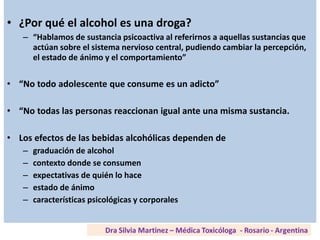 • ¿Por qué el alcohol es una droga?
– “Hablamos de sustancia psicoactiva al referirnos a aquellas sustancias que
actúan sobre el sistema nervioso central, pudiendo cambiar la percepción,
el estado de ánimo y el comportamiento”
• “No todo adolescente que consume es un adicto”
• “No todas las personas reaccionan igual ante una misma sustancia.
• Los efectos de las bebidas alcohólicas dependen de
– graduación de alcohol
– contexto donde se consumen
– expectativas de quién lo hace
– estado de ánimo
– características psicológicas y corporales
 