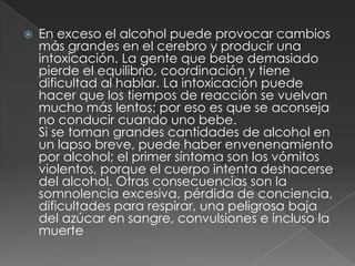 En exceso el alcohol puede provocar cambios más grandes en el cerebro y producir una intoxicación. La gente que bebe demasiado pierde el equilibrio, coordinación y tiene dificultad al hablar. La intoxicación puede hacer que los tiempos de reacción se vuelvan mucho más lentos; por eso es que se aconseja no conducir cuando uno bebe.Si se toman grandes cantidades de alcohol en un lapso breve, puede haber envenenamiento por alcohol; el primer síntoma son los vómitos violentos, porque el cuerpo intenta deshacerse del alcohol. Otras consecuencias son la somnolencia excesiva, pérdida de conciencia, dificultades para respirar, una peligrosa baja del azúcar en sangre, convulsiones e incluso la muerte