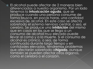 El alcohol puede afectar de 2 maneras bien diferenciadas a nuestro organismo. Por un lado tenemos la intoxicación aguda, que se produce cuando una persona consume de forma brusca, en pocas horas, una cantidad excesiva de alcohol. En este caso se afecta sobretodo el sistema nervioso central, o sea, el cerebro. Se produce una inhibición del mismo que en casos en los que se llega a un consumo de alcohol muy elevado puede llevar al coma y a la muerte. Si el consumo de alcohol es crónico, o sea, de forma continuada durante largo tiempo y en cantidades elevadas, tendremos problemas que afectarán sobretodo alhígado, aunque también se pueden afectar otros órganos, como el cerebro o el corazón.