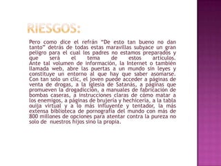 Pero como dice el refrán “De esto tan bueno no dan
tanto” detrás de todas estas maravillas subyace un gran
peligro para el cual los padres no estamos preparados y
que     será     el     tema      de    estos     artículos.
Ante tal volumen de información, la Internet o también
llamada web, abre las puertas a un mundo sin leyes y
constituye un entorno al que hay que saber asomarse.
Con tan solo un clic, el joven puede acceder a páginas de
venta de drogas, a la iglesia de Satanás, a páginas que
promueven la drogadicción, a manuales de fabricación de
bombas caseras, a instrucciones claras de cómo matar a
los enemigos, a páginas de brujería y hechicería, a la tabla
ouija virtual y a lo más influyente y tentador, la más
extensa biblioteca de pornografía del mundo con más de
800 millones de opciones para atentar contra la pureza no
solo de nuestros hijos sino la propia.
 