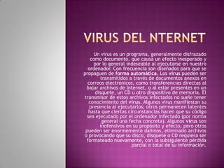 Un virus es un programa, generalmente disfrazado
    como documento, que causa un efecto inesperado y
     por lo general indeseable al ejecutarse en nuestro
  ordenador. Con frecuencia son diseñados para que se
propaguen de forma automática. Los virus pueden ser
        transmitidos a través de documentos anexos en
  correos electrónicos, como transferencias directas al
 bajar archivos de Internet, o al estar presentes en un
      disquete, un CD u otro dispositivo de memoria. El
transmisor de estos archivos infectados no suele tener
   conocimiento del virus. Algunos virus manifiestan su
   presencia al ejecutarlos; otros permanecen latentes
   hasta que ciertas circunstancias hacen que su código
  sea ejecutado por el ordenador infectado (por norma
         general una fecha concreta). Algunos virus son
        inofensivos en su propósito y efecto, pero otros
 pueden ser enormemente dañinos, eliminado archivos
o provocando que su disco, disquete o CD requiera ser
 formateado nuevamente, con la subsiguiente pérdida
                       parcial o total de su información.
 