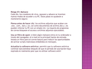 Riesgo #3: Malware
Cada día, los creadores de virus, spyware y adware se inventan
nuevos modos de acceder a tu PC. Estos pasos te ayudarán a
mantenerte seguro:

Piensa antes de hacer clic: los archivos adjuntos que acaban con
.exe, .com, .bat y .scr, así como documentos de archivo.doc y .xls
pueden infectar tu PC con un simple clic. La mayoría de programas
de correo bloquean el acceso a archivos adjuntos ejecutables.

Usa un filtro de spam: si bien algún malware entra en tu ordenador a
través del navegador, el e-mail es la principal fuente de entrada.
Instala un filtro para el correo basura para reducir las oportunidades
de activar scripts maliciosos embebidos en mensajes.

Actualiza tu software antivirus: permitir que tu software antivirus
continúe ejecutándose después de que el periodo de suscripción haya
expirado es realmente peor que no utilizar software antiri
 