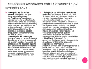 RIESGOS RELACIONADOS CON LA COMUNICACIÓN
INTERPERSONAL.
   - Bloqueo del buzón de                 - Recepción de mensajes personales
    correo. Hay personas que                ofensivos. Al comunicarse en los foros
    ignorando las normas                    virtuales, como los mensajes escritos (a
    de "netiquette" (pautas de              menudo mal redactados y siempre
    comportamiento que facilitan la         privados del contacto visual y la
    convivencia entre los usuarios y        interaccción inmediata con el emisor) se
    el buen funcionamiento de la red)       prestan más a malentendidos que pueden
    adjuntan grandes archivos a los         resultar ofensivos para algunos de sus
    correos sin pedir previamente           receptores, a veces se generan fuertes
    autorización al receptor del            discusiones que incluyen insultos e
    mensaje, con lo que acaban              incluso amenazas. Por otra parte, en
    bloqueando temporalmente su             ocasiones hay personas que son
    buzón de correo.                        acosadas a través del e-mail con
    - Recepción de "mensajes                mensajes que atentan contra su intimidad.
    basura". Ante la carencia de una        - Pérdida de intimidad. En
    legislación adecuada, por e-mail        ocasiones, hasta de manera inconsciente
    se reciben muchos mensajes de           al participar en los foros, se puede
    propaganda no deseada (spam)            proporcionar información
    que envían indiscriminadamente          personal, familiar o de terceras personas a
    empresas de todo el mundo. En           gente desconocida. Y esto siempre
    ocasiones su contenido es de            supone un peligro. También es frecuente
    naturaleza sexual o proponen            hacerlo a través de los formularios de
    oscuros negocios. Otras veces           algunas páginas web que proporcionan
    pueden contener archivos con            determinados servicios gratuitos (buzones
    virus.                                  de e-mail, alojamiento de páginas
                                            web, música y otros recursos digitales...)
 