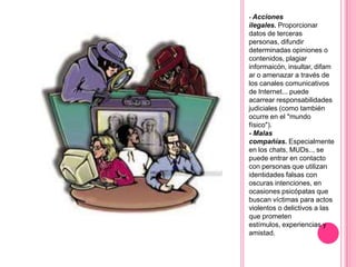 - Acciones
ilegales. Proporcionar
datos de terceras
personas, difundir
determinadas opiniones o
contenidos, plagiar
informaicón, insultar, difam
ar o amenazar a través de
los canales comunicativos
de Internet... puede
acarrear responsabilidades
judiciales (como también
ocurre en el "mundo
físico").
- Malas
compañías. Especialmente
en los chats, MUDs.., se
puede entrar en contacto
con personas que utilizan
identidades falsas con
oscuras intenciones, en
ocasiones psicópatas que
buscan víctimas para actos
violentos o delictivos a las
que prometen
estímulos, experiencias y
amistad.
 