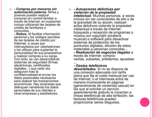    - Compras por menores sin               - Actuaciones delictivas por
    autorización paterna. Niños y            violación de la propiedad
    jóvenes pueden realizar                  intelectual. Muchas personas, a veces
    compras sin control familiar a           incluso sin ser conscientes de ello o de
    través de Internet, en ocasiones         la gravedad de su acción, realizan
    incluso utilizando las tarjetas de       actos delictivos violando la propiedad
    crédito de familiares o                  intelectual a través de Internet:
    conocidos.                               búsqueda y recepción de programas o
    - Robos. Al facilitar información
    personal y los códigos secretos          música con copyright (piratería
    de las tarjetas de crédito por           musical) o software para desactivar
    Internet, a veces son                    sistemas de protección de los
    interceptados por ciberladrones          porductos digitales, difusión de estos
    y los utilizan para suplantar la         materiales a personas conocidas...
    personalidad de sus propietarios         - Realización de negocios ilegales a
    y realizar compras a su cargo.           través de Internet: compra-
    Con todo, se van desarrollando           ventas, subastas, préstamos, apuestas
    sistemas de seguridad (firmas            ...
    electrónicas, certificados               - Gastos telefónicos
    digitales...) que cada vez               desorbitados. Si no se dispone de
    aseguran mas la                          una conexión adecuada con tarifa
    confidencialidad al enviar los           plana que fije el coste mensual por uso
    datos personales necesarios              de Internet, o el internauta entra de
    para realizar las transacciones          manera inconsciente en páginas
    económicas. Hay empresas que             (generalmente de contenido sexual) en
    delinquen vendiendo los datos
    personales de sus clientes a             las que al solicitar un servicio
    otras empresas y estafadores.            aparentemente gratuito le conectan a
                                             líneas telefónicas de alta tarifación, las
                                             facturas telefónicas pueden
                                             proporcionar serios disgustos.
 