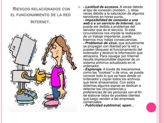    - Lentitud de accesos. A veces debido
 RIESGOS RELACIONADOS   CON       al tipo de conexión (modem...), otras
EL FUNCIONAMIENTO DE LA RED       veces debido a la saturación de algunos
                                  servidores en horas punta.
                                  - Imposibilidad de conexión a una
        INTERNET.                 web o a un servicio de Internet, que
                                  puede ser dedida a problemas del
                                  servidor que da el servicio. Si esta
                                  circunstancia nos impide la realización
                                  de un trabajo importante, puede
                                  traernos muy malas consecuencias.
                                  - Problemas de virus, que actualmente
                                  se propagan con libertad por la red y
                                  pueden bloquear el funcionamiento del
                                  ordenador y destruir la información que
                                  almacena. Para navegar por Internet
                                  resulta imprescindible disponer de un
                                  sistema antivirus actualizado en el
                                  ordenador.
                                  - Espionaje. A través de mecanismos
                                  como las "cookies" o de virus, se puede
                                  conocer todo lo que se hace desde un
                                  ordenador y copiar todos los archivos
                                  que tiene amacenados. Con estos
                                  sistemas algunos espías se dedican a
                                  detectar las circunstancias y
                                  preferencias de las personas con el fin
                                  de elaborar listas de posibles clientes
                                  que luego venden a las empresas
                                  comerciales.
                                  - Publicidad subliminal, spam...
 