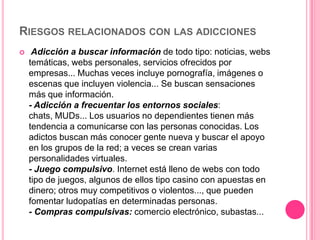 RIESGOS RELACIONADOS CON LAS ADICCIONES
    Adicción a buscar información de todo tipo: noticias, webs
    temáticas, webs personales, servicios ofrecidos por
    empresas... Muchas veces incluye pornografía, imágenes o
    escenas que incluyen violencia... Se buscan sensaciones
    más que información.
    - Adicción a frecuentar los entornos sociales:
    chats, MUDs... Los usuarios no dependientes tienen más
    tendencia a comunicarse con las personas conocidas. Los
    adictos buscan más conocer gente nueva y buscar el apoyo
    en los grupos de la red; a veces se crean varias
    personalidades virtuales.
    - Juego compulsivo. Internet está lleno de webs con todo
    tipo de juegos, algunos de ellos tipo casino con apuestas en
    dinero; otros muy competitivos o violentos..., que pueden
    fomentar ludopatías en determinadas personas.
    - Compras compulsivas: comercio electrónico, subastas...
 