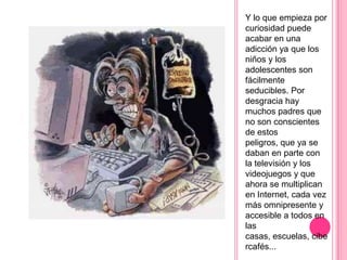 Y lo que empieza por
curiosidad puede
acabar en una
adicción ya que los
niños y los
adolescentes son
fácilmente
seducibles. Por
desgracia hay
muchos padres que
no son conscientes
de estos
peligros, que ya se
daban en parte con
la televisión y los
videojuegos y que
ahora se multiplican
en Internet, cada vez
más omnipresente y
accesible a todos en
las
casas, escuelas, cibe
rcafés...
 