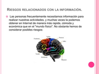 RIESGOS RELACIONADOS CON LA INFORMACIÓN.
 Las personas frecuentemente necesitamos información para
  realizar nuestras actividades, y muchas veces la podemos
  obtener en Internet de manera más rapida, cómoda y
  económica que en el "mundo físico". No obstante hemos de
  considerar posibles riesgos:
 