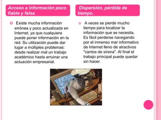 Acceso a información poco          Dispersión, pérdida de
fiable y falsa.                   tiempo.

 Existe mucha información            A veces se pierde mucho
  errónea y poco actualizada en       tiempo para localizar la
  Internet, ya que cualquiera         información que se necesita.
  puede poner información en la       Es fácil perderse navegando
  red. Su utilización puede dar       por el inmenso mar informativo
  lugar a múltiples problemas:        de Internet lleno de atractivos
  desde realizar mal un trabajo       "cantos de sirena". Al final el
  académico hasta arruinar una        trabajo principal puede quedar
  actuación empresarial.              sin hacer.
 