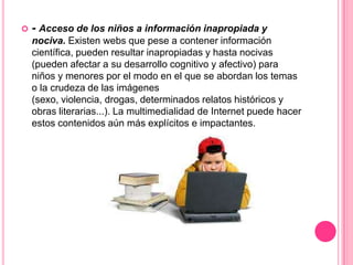    - Acceso de los niños a información inapropiada y
    nociva. Existen webs que pese a contener información
    científica, pueden resultar inapropiadas y hasta nocivas
    (pueden afectar a su desarrollo cognitivo y afectivo) para
    niños y menores por el modo en el que se abordan los temas
    o la crudeza de las imágenes
    (sexo, violencia, drogas, determinados relatos históricos y
    obras literarias...). La multimedialidad de Internet puede hacer
    estos contenidos aún más explícitos e impactantes.
 
