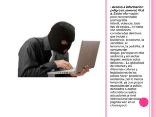 - Acceso a información
peligrosa, inmoral, ilícit
a. Existe información
poco recomendable
(pornografía
infantil, violencia, todo
tipo de sectas...) y hasta
con contenidos
considerados delictivos
que incitan a
laviolencia, el racismo, la
xenofobia, el
terrorismo, la pedofilia, el
consumo de
drogas, participar en ritos
satánicos y en sectas
ilegales, realizar actos
delictivos... La globalidad
de Internet y las
diferentes culturas y
legislaciones de los
países hacen posible la
existencia (por lo menos
temporal, ya que grupos
especiales de la policía
dedicados a delitos
informáticos realiza
actuaciones a nivel
internacional) de estas
páginas web en el
ciberespacio
 