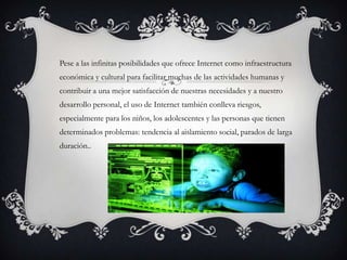 Pese a las infinitas posibilidades que ofrece Internet como infraestructura
económica y cultural para facilitar muchas de las actividades humanas y
contribuir a una mejor satisfacción de nuestras necesidades y a nuestro
desarrollo personal, el uso de Internet también conlleva riesgos,
especialmente para los niños, los adolescentes y las personas que tienen
determinados problemas: tendencia al aislamiento social, parados de larga
duración..
 