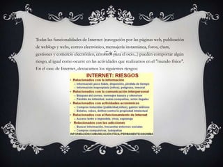 Todas las funcionalidades de Internet (navegación por las páginas web, publicación
de weblogs y webs, correo electrónico, mensajería instantánea, foros, chats,
gestiones y comercio electrónico, entornos para el ocio...) pueden comportar algún
riesgo, al igual como ocurre en las actividades que realizamos en el "mundo físico".
En el caso de Internet, destacamos los siguientes riesgos:
 