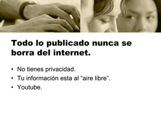 Todo lo publicado nunca se
borra del internet.
• No tienes privacidad.
• Tu información esta al “aire libre”.
• Youtube.