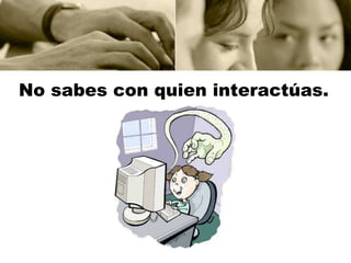 No sabes con quien interactúas.