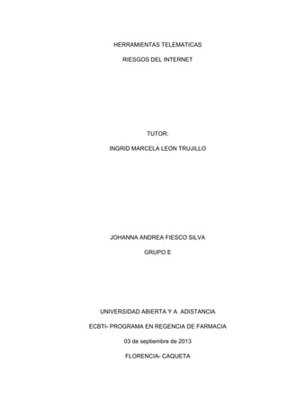 HERRAMIENTAS TELEMATICAS
RIESGOS DEL INTERNET
TUTOR:
INGRID MARCELA LEON TRUJILLO
JOHANNA ANDREA FIESCO SILVA
GRUPO E
UNIVERSIDAD ABIERTA Y A ADISTANCIA
ECBTI- PROGRAMA EN REGENCIA DE FARMACIA
03 de septiembre de 2013
FLORENCIA- CAQUETA
 