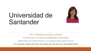 Universidad de
Santander
POR: ADRIANA SALAZAR JURADO
TUTOR:RAÚL OCTAVIO HERNÁNDEZ MARTÍNEZ
MAESTRÍA EN GESTIÓN DE LA TECNOLOGÍA EDUCATIVA
“10 CLAVES PARA NO SER VICTIMA DE UN DELITO INFORMÁTICO”
 