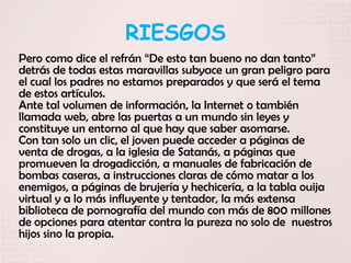 RIESGOS
Pero como dice el refrán “De esto tan bueno no dan tanto”
detrás de todas estas maravillas subyace un gran peligro para
el cual los padres no estamos preparados y que será el tema
de estos artículos.
Ante tal volumen de información, la Internet o también
llamada web, abre las puertas a un mundo sin leyes y
constituye un entorno al que hay que saber asomarse.
Con tan solo un clic, el joven puede acceder a páginas de
venta de drogas, a la iglesia de Satanás, a páginas que
promueven la drogadicción, a manuales de fabricación de
bombas caseras, a instrucciones claras de cómo matar a los
enemigos, a páginas de brujería y hechicería, a la tabla ouija
virtual y a lo más influyente y tentador, la más extensa
biblioteca de pornografía del mundo con más de 800 millones
de opciones para atentar contra la pureza no solo de nuestros
hijos sino la propia.
 