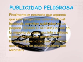 PUBLICIDAD PELIGROSA
Finalmente es necesario que sepamos
que estos programas como el hi5 o el
facebook, permiten publicidad en sus
páginas, (SPAMS O AD ONS) la cual en
la mayoría de casos, son links o enlaces
a otras páginas que generalmente
llevarán al joven a recorrer un camino
que ninguno de nosotros quisiera que
recorriera.
 