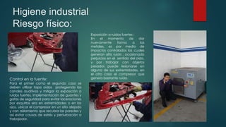 Higiene industrial
Riesgo físico:
Exposición a ruidos fuertes :
En el momento de dar
nuevamente forma a los
metales, es por medio de
impactos controlados los cuales
generan alto ruido , ocasionado
perjuicios en el sentido del oído,
y por trabajar con objetos
pesados puede lesionarse en
alguna de sus extremidades, en
el otro caso el compresor que
genera bastante ruido.Control en la fuente:
Para el primer como el segundo caso se
deben utilizar tapa oídos protegiendo los
canales auditivos y mitigar la exposición a
ruidos fuertes, implementación de guantes y
gafas de seguridad para evitar laceraciones
por esquirlas sea en extremidades o en los
ojos, ubicar el compresor en un sitio alejado
y con aislamiento que recubra las paredes y
así evitar causas de estrés y perturbación a
trabajador.
 