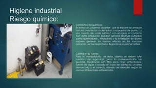 Higiene industrial
Riesgo químico:
Contacto con químicos:
En este cao podemos observar que se expone a contacto
con las baterías las cuales están compuestas de plomo , y
una mezcla de acido sulfúrico con el agua, el contacto
con estos productos pueden generar lesiones cutáneas
como quemaduras , irritaciones, y la inhalación de dichos
vapores generan los mismos efectos en las mucosas
cerrando las vías respiratorias llegando a ocasionar asfixia.
Control en la fuente:
Para la manipulación de estos objetos se deben toar
medidas de seguridad como la implementación de
guantes, tapabocas con filtro seco, traje anticorrosivo,
fuente de agua o lavado en caso de contacto, un área
demarcada y el correcto manejo del desecho según las
normas ambientales establecidas.
 