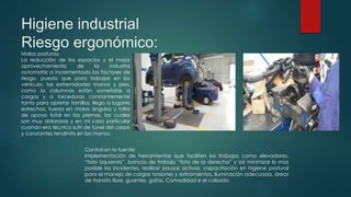 Higiene industrial
Riesgo ergonómico:
Malas posturas:
La reducción de los espacios y el mejor
aprovechamiento de la industria
automotriz a incrementado los factores de
riesgo, puesto que para trabajar en los
vehículo, las extremidades manos y pies,
como la columnas están sometidas a
cargas y a torceduras constantemente
tanto para apretar tornillos, llega a lugares
estrechos, fuerza en malos ángulos y falta
de apoyo total en las piernas, las cuales
son muy dolorosas y en mi caso particular
cuando era técnico sufrí de túnel del carpo
y constantes tendinitis en las manos.
Control en la fuente:
Implementación de herramientas que faciliten los trabajos como elevadores,
“foto izquierda”, bancos de trabajo “foto de la derecha” y así minimizar lo mas
posible los incidentes, realizar pausas activas, capacitación en higiene postural
para el manejo de cargas torsiones y estiramientos. Iluminación adecuada, áreas
de transito libre, guantes, gafas. Comodidad e el calzado.
 