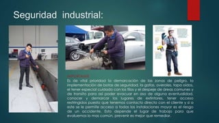 Seguridad industrial:
IMPORTANTE
Es de vital prioridad la demarcación de las zonas de peligro, la
implementación de botas de seguridad, la gafas, overoles, tapa oídos,
el tener especial cuidado con los filos y el despeje de áreas comunes y
de transito para así poder evacuar en aso de alguna eventualidad,
conocer y demarcar los lugares de extintores, tener acceso
restringidos puesto que tenemos contacto directo con el cliente y si a
este se le permite acceso a todas las instalaciones mayor es el riesgo
de un accidente. Esto depende el lugar de trabajo para que
evaluemos lo mas común, prevenir es mejor que remediar.
 